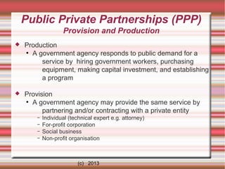 Public Private Partnerships (PPP)
Provision and Production


Production
●
A government agency responds to public demand for a
service by hiring government workers, purchasing
equipment, making capital investment, and establishing
a program



Provision
●
A government agency may provide the same service by
partnering and/or contracting with a private entity
–
–
–
–

Individual (technical expert e.g. attorney)
For-profit corporation
Social business
Non-profit organisation

(c) 2013

 