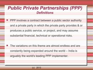 Public Private Partnerships (PPP)
Definitions


PPP involves a contract between a public sector authority
and a private party in which the private party provides & or
produces a public service, or project, and may assume
substantial financial, technical or operational risks.



The variations on this theme are almost endless and are
constantly being expanded around the world – India is
arguably the world's leading PPP implementer.

(c) 2013

 