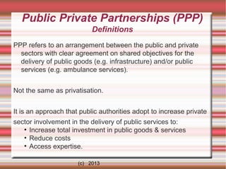 Public Private Partnerships (PPP)
Definitions
PPP refers to an arrangement between the public and private
sectors with clear agreement on shared objectives for the
delivery of public goods (e.g. infrastructure) and/or public
services (e.g. ambulance services).
Not the same as privatisation.
It is an approach that public authorities adopt to increase private
sector involvement in the delivery of public services to:
• Increase total investment in public goods & services
• Reduce costs
• Access expertise.
(c) 2013

 