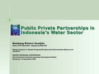Public Private Partnerships in
         Indonesia’s Water Sector

Bambang Bintoro Soedjito
Senior PPP Specialist – Bappenas/ADB SID

Plenary Session 4: Sample Programs/Projects that Demonstrate Options and
Solutions

WATER FINANCING CONFERENCE
Government of Indonesia and Asian Development Bank
Bandung: 7-9 November 2007
 
