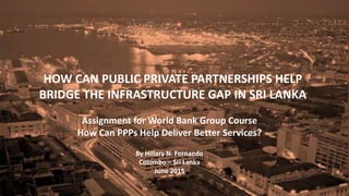 HOW CAN PUBLIC PRIVATE PARTNERSHIPS HELP
BRIDGE THE INFRASTRUCTURE GAP IN SRI LANKA
Assignment for World Bank Group Course
How Can PPPs Help Deliver Better Services?
By Hillary N. Fernando
Colombo – Sri Lanka
June 2015
 