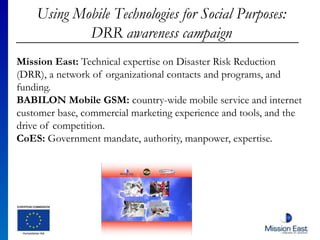 Using Mobile Technologies for Social Purposes:
DRR awareness campaign
Mission East: Technical expertise on Disaster Risk Reduction
(DRR), a network of organizational contacts and programs, and
funding.
BABILON Mobile GSM: country-wide mobile service and internet
customer base, commercial marketing experience and tools, and the
drive of competition.
CoES: Government mandate, authority, manpower, expertise.
 