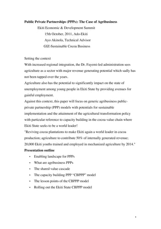 Public Private Partnerships (PPPs): The Case of Agribusiness
             Ekiti Economic & Development Summit
                  15th October, 2011, Ado-Ekiti
                  Ayo Akinola, Technical Advisor
                 GIZ-Sustainable Cocoa Business


Setting the context
With increased regional integration, the Dr. Fayemi-led administration sees
agriculture as a sector with major revenue generating potential which sadly has
not been tapped over the years.
Agriculture also has the potential to significantly impact on the state of
unemployment among young people in Ekiti State by providing avenues for
gainful employment.
Against this context, this paper will focus on generic agribusiness public-
private partnership (PPP) models with potentials for sustainable
implementation and the attainment of the agricultural transformation policy
with particular reference to capacity building in the cocoa value chain where
Ekiti State seeks to be a world leader!
"Reviving cocoa plantations to make Ekiti again a world leader in cocoa
production; agriculture to contribute 50% of internally generated revenue;
20,000 Ekiti youths trained and employed in mechanized agriculture by 2014."
Presentation outline
       •   Enabling landscape for PPPs
       •   What are agribusiness PPPs
       •   The shared value cascade
       •   The capacity building PPP “CBPPP” model
       •   The lesson points of the CBPPP model
       •   Rolling out the Ekiti State CBPPP model




	
                                                                              1	
  
 
