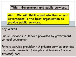 Title : Government and public services.

    Aim : We will think about whether or not
    Government is the best organisation to
    provide public services.

Key Words

Public Service = A service provided by government
or local government.

Private service provider = A private service provided
by private business. Example rail transport is now
privately run.
 