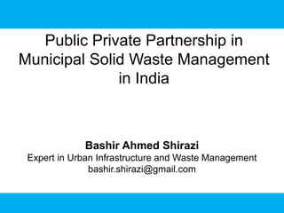 Public Private Partnership in
Municipal Solid Waste Management
in India
Bashir Ahmed Shirazi
Expert in Urban Infrastructure and Waste Management
bashir.shirazi@gmail.com
 