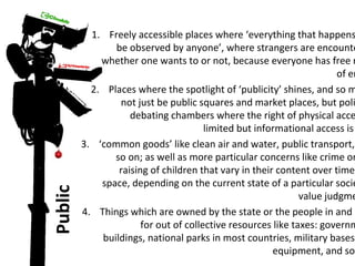 Public 
1. Freely accessible places where ‘everything that happens be observed by anyone’, where strangers are encountered 
whether one wants to or not, because everyone has free right 
of entry 
2. Places where the spotlight of ‘publicity’ shines, and so might 
not just be public squares and market places, but political 
debating chambers where the right of physical access limited but informational access is 3. ‘common goods’ like clean air and water, public transport, so on; as well as more particular concerns like crime or raising of children that vary in their content over time space, depending on the current state of a particular society’s 
value judgments. 
4. Things which are owned by the state or the people in and paid 
for out of collective resources like taxes: government 
buildings, national parks in most countries, military bases equipment, and so  