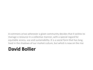 A commons arises whenever a given community decides that it wishes to 
manage a resource in a collective manner, with a special regard for 
equitable access, use and sustainability. It is a social form that has long 
lived in the shadows of our market culture, but which is now on the rise 
David Bollier 
 