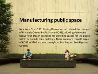 Manufacturing public space 
New York City's 1961 Zoning Resolution introduced the concept 
of Privately Owned Public Space (POPS), allowing developers 
bonus floor area in exchange for providing spaces for the public 
within or outside their buildings. There are more than 80 acres 
of POPS in 520 locations throughout Manhattan, Brooklyn and 
Queens 
 
