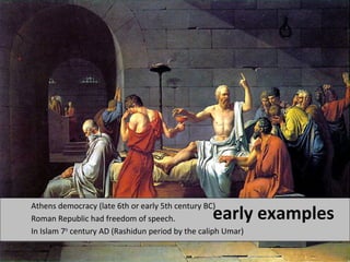 early examples Athens democracy (late 6th or early 5th century BC) 
Roman Republic had freedom of speech. 
In Islam 7th century AD (Rashidun period by the caliph Umar) 
 
