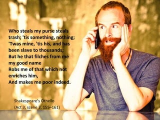 Who steals my purse steals 
trash; 'tis something, nothing; 
'Twas mine, 'tis his, and has 
been slave to thousands; 
But he that filches from me 
my good name 
Robs me of that which not 
enriches him, 
And makes me poor indeed. 
Shakespeare’s Othello 
(Act 3, scene 3, 155–161) 
 