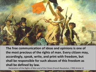 The free communication of ideas and opinions is one of 
the most precious of the rights of man. Every citizen may, 
accordingly, speak, write, and print with freedom, but 
shall be responsible for such abuses of this freedom as 
shall be defined by law. 
Declaration of the Rights of Man and of the Citizen (French Revolution, 1789) Article 11 
 