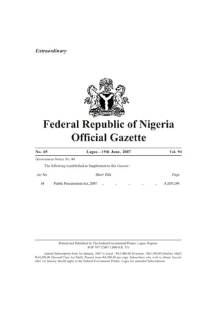 Public Procurement Act 2007 No. 14 A203
Federal Republic of Nigeria
Official Gazette
No. 65 Lagos—19th June, 2007 Vol. 94
Government Notice No. 44
The following is published as Supplement to this Gazette :
Act No. Short Title Page
14 Public ProcurementAct, 2007 .. .. .. .. .. A205-249
Printed and Published by The Federal Government Printer, Lagos, Nigeria.
FGP 107/72007/1,000 (OL 73)
Annual Subscription from 1st January, 2007 is Local : N15,000.00 Overseas : N21,500.00 [Surface Mail]
N24,500.00 [Second Class Air Mail]. Present issue N1,500.00 per copy. Subscribers who wish to obtain Gazette
after 1st January should apply to the Federal Government Printer, Lagos for amended Subscriptions.
Extraordinary
 