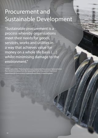 Procurement and
Sustainable Development
“Sustainable procurement is a
process whereby organisations
meet their needs for goods,
services, works and utilities in
a way that achieves value for
money on a whole life basis (…)
whilst minimising damage to the
environment.”
DEFRA (June 2006),“Procuring the Future, Sustainable Procurement National Action
Plan: Recommendation from the Sustainable Public Procurement Task Force”,
Department for Environment, Food and Rural Affairs, United Kingdom.
10
 