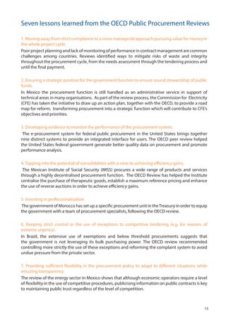 1. Moving away from strict compliance to a more managerial approach pursuing value for money in
the whole project cycle.
Poor project planning and lack of monitoring of performance in contract management are common
challenges among countries. Reviews identified ways to mitigate risks of waste and integrity
throughout the procurement cycle, from the needs assessment through the tendering process and
until the final payment.
2. Ensuring a strategic position for the government function to ensure sound stewardship of public
funds.
In Mexico the procurement function is still handled as an administrative service in support of
technical areas in many organisations. As part of the review process, the Commission for Electricity
(CFE) has taken the initiative to draw up an action plan, together with the OECD, to provide a road
map for reform, transforming procurement into a strategic function which will contribute to CFE’s
objectives and priorities.
3. Developing evidence to monitor the performance of the procurement system.
The e-procurement system for federal public procurement in the United States brings together
nine distinct systems to provide an integrated interface for users. The OECD peer review helped
the United States federal government generate better quality data on procurement and promote
performance analysis.
4. Tapping into the potential of consolidation with a view to achieving efficiency gains.
The Mexican Institute of Social Security (IMSS) procures a wide range of products and services
through a highly decentralised procurement function. The OECD Review has helped the Institute
centralise the purchase of therapeutic goods, establish a maximum reference pricing and enhance
the use of reverse auctions in order to achieve efficiency gains.
5. Investing in professionalisation
The government of Morocco has set up a specific procurement unit in theTreasury in order to equip
the government with a team of procurement specialists, following the OECD review.
6. Keeping strict control in the use of exceptions to competitive tendering (e.g. for reasons of
extreme urgency).
In Brazil, the extensive use of exemptions and below threshold procurements suggests that
the government is not leveraging its bulk purchasing power. The OECD review recommended
controlling more strictly the use of these exceptions and reforming the complaint system to avoid
undue pressure from the private sector.
7. Providing sufficient flexibility in the procurement policy to adapt to different situations while
ensuring transparency.
The review of the energy sector in Mexico shows that although economic operators require a level
of flexibility in the use of competitive procedures, publicising information on public contracts is key
to maintaining public trust regardless of the level of competition.
Seven lessons learned from the OECD Public Procurement Reviews
15
 