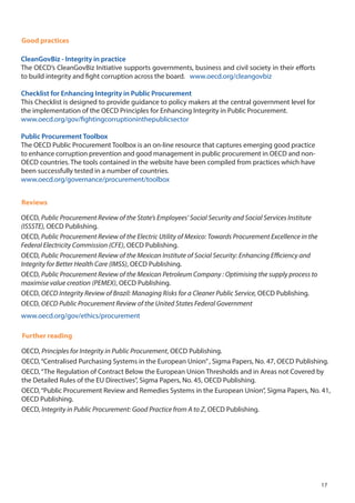 Good practices
CleanGovBiz - Integrity in practice
The OECD’s CleanGovBiz Initiative supports governments, business and civil society in their efforts
to build integrity and fight corruption across the board. www.oecd.org/cleangovbiz
Checklist for Enhancing Integrity in Public Procurement
This Checklist is designed to provide guidance to policy makers at the central government level for
the implementation of the OECD Principles for Enhancing Integrity in Public Procurement.
www.oecd.org/gov/fightingcorruptioninthepublicsector
Public Procurement Toolbox
The OECD Public Procurement Toolbox is an on-line resource that captures emerging good practice
to enhance corruption prevention and good management in public procurement in OECD and non-
OECD countries. The tools contained in the website have been compiled from practices which have
been successfully tested in a number of countries.
www.oecd.org/governance/procurement/toolbox
Reviews
OECD, Public Procurement Review of the State’s Employees’ Social Security and Social Services Institute
(ISSSTE), OECD Publishing.
OECD, Public Procurement Review of the Electric Utility of Mexico: Towards Procurement Excellence in the
Federal Electricity Commission (CFE), OECD Publishing.
OECD, Public Procurement Review of the Mexican Institute of Social Security: Enhancing Efficiency and
Integrity for Better Health Care (IMSS), OECD Publishing.
OECD, Public Procurement Review of the Mexican Petroleum Company : Optimising the supply process to
maximise value creation (PEMEX), OECD Publishing.
OECD, OECD Integrity Review of Brazil: Managing Risks for a Cleaner Public Service, OECD Publishing.
OECD, OECD Public Procurement Review of the United States Federal Government
www.oecd.org/gov/ethics/procurement
Further reading
OECD, Principles for Integrity in Public Procurement, OECD Publishing.
OECD,“Centralised Purchasing Systems in the European Union”, Sigma Papers, No. 47, OECD Publishing.
OECD,“The Regulation of Contract Below the European Union Thresholds and in Areas not Covered by
the Detailed Rules of the EU Directives”, Sigma Papers, No. 45, OECD Publishing.
OECD,“Public Procurement Review and Remedies Systems in the European Union”, Sigma Papers, No. 41,
OECD Publishing.
OECD, Integrity in Public Procurement: Good Practice from A to Z, OECD Publishing.
17
 