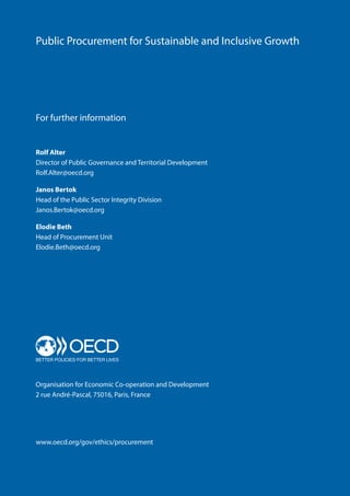 Public Procurement for Sustainable and Inclusive Growth
Organisation for Economic Co-operation and Development
2 rue André-Pascal, 75016, Paris, France
www.oecd.org/gov/ethics/procurement
For further information
Rolf Alter
Director of Public Governance and Territorial Development
Rolf.Alter@oecd.org
Janos Bertok
Head of the Public Sector Integrity Division
Janos.Bertok@oecd.org
Elodie Beth
Head of Procurement Unit
Elodie.Beth@oecd.org
 
