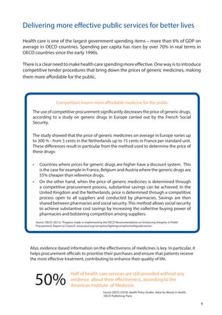 Delivering more effective public services for better lives
Health care is one of the largest government spending items – more than 6% of GDP on
average in OECD countries. Spending per capita has risen by over 70% in real terms in
OECD countries since the early 1990s.
There is a clear need to make health care spending more effective. One way is to introduce
competitive tender procedures that bring down the prices of generic medicines, making
them more affordable for the public.
The use of competitive procurement significantly decreases the price of generic drugs,
according to a study on generic drugs in Europe carried out by the French Social
Security.
The study showed that the price of generic medicines on average in Europe varies up
to 300 % - from 5 cents in the Netherlands up to 15 cents in France per standard unit.
These differences result in particular from the method used to determine the price of
these drugs:
•	 Countries where prices for generic drugs are higher have a discount system. This
is the case for example in France, Belgium and Austria where the generic drugs are
55% cheaper than reference drugs.
•	 On the other hand, when the price of generic medicines is determined through
a competitive procurement process, substantive savings can be achieved. In the
United Kingdom and the Netherlands, price is determined through a competitive
process open to all suppliers and conducted by pharmacies. Savings are then
shared between pharmacies and social security.This method allows social security
to achieve substantive cost savings by increasing the collective buying power of
pharmacies and bolstering competition among suppliers.
Half of health care services are still provided without any
evidence about their effectiveness, according to the
American Institute of Medicine.50%
Also, evidence-based information on the effectiveness of medicines is key. In particular, it
helps procurement officials to prioritise their purchases and ensure that patients receive
the most effective treatment, contributing to enhance their quality of life.
Competition means more affordable medicine for the public
Source: OECD (2012),“Progress made in implementing the OECD Recommendation on Enhancing Integrity in Public
Procurement: Report to Council”, www.oecd.org/corruption/fightingcorruptioninthepublicsector/.
Source: OECD (2010), Health Policy Studies: Value for Money in Health,
OECD Publishing, Paris.
9
 