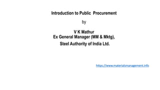 Introduction to Public Procurement
by
V K Mathur
Ex General Manager (MM & Mktg),
Steel Authority of India Ltd.
https://www.materialsmanagement.info
 