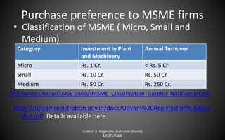 Purchase preference to MSME firms
• Classification of MSME ( Micro, Small and
Medium)
https://udyamregistration.gov.in/docs/Udyam%20Registration%20Boo
klet.pdf Details available here.
Author: R. Nagendra, Instructor(Stores)
MDZTI/DWR
Category Investment in Plant
and Machinery
Annual Turnover
Micro Rs. 1 Cr. < Rs. 5 Cr
Small Rs. 10 Cr. Rs. 50 Cr.
Medium Rs. 50 Cr. Rs. 250 Cr.
..RB stores circularsMSE policyMSME_Classification_Gazette_Notification.pdf
 
