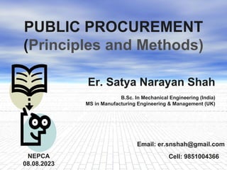 1
PUBLIC PROCUREMENT
(Principles and Methods)
Email: er.snshah@gmail.com
NEPCA
08.08.2023
Cell: 9851004366
Er. Satya Narayan Shah
B.Sc. In Mechanical Engineering (India)
MS in Manufacturing Engineering & Management (UK)
 