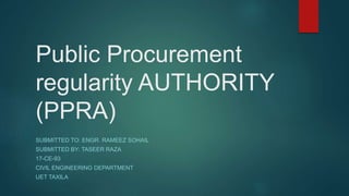 Public Procurement
regularity AUTHORITY
(PPRA)
SUBMITTED TO: ENGR. RAMEEZ SOHAIL
SUBMITTED BY: TASEER RAZA
17-CE-93
CIVIL ENGINEERING DEPARTMENT
UET TAXILA
 