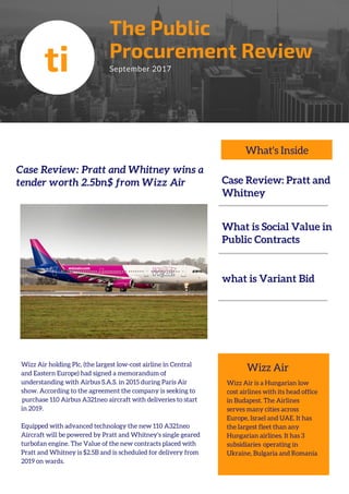 The Public
Procurement Review
September 2017
Case Review: Pratt and Whitney wins a
tender worth 2.5bn$ from Wizz Air
ti
Wizz Air holding Plc, (the largest low-cost airline in Central
and Eastern Europe) had signed a memorandum of
understanding with Airbus S.A.S. in 2015 during Paris Air
show. According to the agreement the company is seeking to
 purchase 110 Airbus A321neo aircraft with deliveries to start
in 2019.
Equipped with advanced technology the new 110 A321neo
Aircraft will be powered by Pratt and Whitney’s single geared
turbofan engine. The Value of the new contracts placed with
Pratt and Whitney is $2.5B and is scheduled for delivery from
2019 on wards.
Case Review: Pratt and
Whitney
What is Social Value in
Public Contracts
what is Variant Bid
Wizz Air is a Hungarian low
cost airlines with its head office
in Budapest. The Airlines
serves many cities across
Europe, Israel and UAE. It has
the largest fleet than any
Hungarian airlines. It has 3
subsidiaries  operating in
Ukraine, Bulgaria and Romania
Wizz Air
What's Inside
 