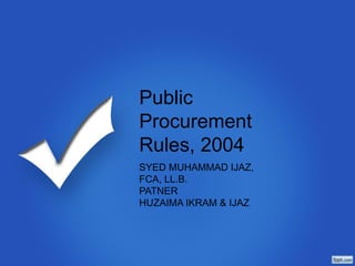 Public
Procurement
Rules, 2004
SYED MUHAMMAD IJAZ,
FCA, LL.B.
PARTNER
HUZAIMA IKRAM & IJAZ
 