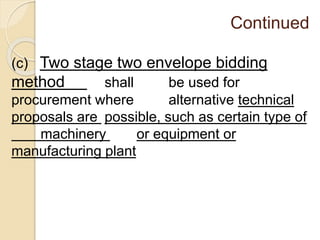 Continued
(c) Two stage two envelope bidding
method shall be used for
procurement where alternative technical
proposals are possible, such as certain type of
machinery or equipment or
manufacturing plant
 