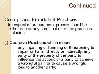 Continued
Corrupt and Fraudulent Practices
In respect of procurement process, shall be
either one or any combination of the practices
including:-
(i) Coercive Practices which means
any impairing or harming or threatening to
impair or harm, directly or indirectly, any
party or the property of the party to
influence the actions of a party to achieve
a wrongful gain or to cause a wrongful
loss to another party;
 