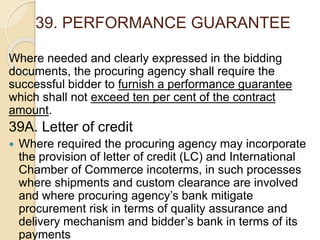 39. PERFORMANCE GUARANTEE
Where needed and clearly expressed in the bidding
documents, the procuring agency shall require the
successful bidder to furnish a performance guarantee
which shall not exceed ten per cent of the contract
amount.
39A. Letter of credit
 Where required the procuring agency may incorporate
the provision of letter of credit (LC) and International
Chamber of Commerce incoterms, in such processes
where shipments and custom clearance are involved
and where procuring agency’s bank mitigate
procurement risk in terms of quality assurance and
delivery mechanism and bidder’s bank in terms of its
payments
 