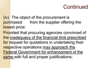 Continued
(iv) The object of the procurement is
purchased from the supplier offering the
lowest price:
Provided that procuring agencies convinced of
the inadequacy of the financial limit prescribed
for request for quotations in undertaking their
respective operations may approach the
Federal Government for enhancement of the
same with full and proper justifications;
 