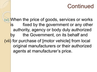 Continued
(vi) When the price of goods, services or works
is fixed by the government or any other
authority, agency or body duly authorized
by the Government, on its behalf and
(vii) for purchase of [motor vehicle] from local
original manufacturers or their authorized
agents at manufacturer’s price.
 