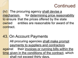 Continued
(iv) The procuring agency shall devise a
mechanism for determining price reasonability
to ensure that the prices offered by the state
owned entities are reasonable for award of the
contract.
43. On Account Payments
All procuring agencies shall make prompt
payments to suppliers and contractors
against their invoices or running bills within the
time given in the conditions of the contract, which
shall not exceed thirty days.
 