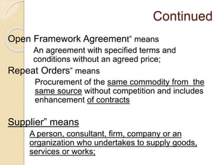 Continued
Open Framework Agreement” means
An agreement with specified terms and
conditions without an agreed price;
Repeat Orders” means
Procurement of the same commodity from the
same source without competition and includes
enhancement of contracts
Supplier” means
A person, consultant, firm, company or an
organization who undertakes to supply goods,
services or works;
 