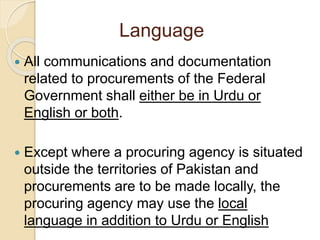 Language
 All communications and documentation
related to procurements of the Federal
Government shall either be in Urdu or
English or both.
 Except where a procuring agency is situated
outside the territories of Pakistan and
procurements are to be made locally, the
procuring agency may use the local
language in addition to Urdu or English
 