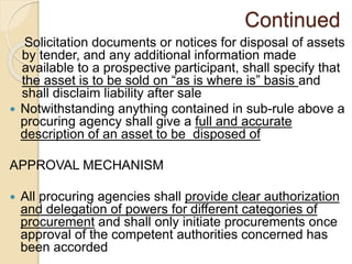 Continued
Solicitation documents or notices for disposal of assets
by tender, and any additional information made
available to a prospective participant, shall specify that
the asset is to be sold on “as is where is” basis and
shall disclaim liability after sale
 Notwithstanding anything contained in sub-rule above a
procuring agency shall give a full and accurate
description of an asset to be disposed of
APPROVAL MECHANISM
 All procuring agencies shall provide clear authorization
and delegation of powers for different categories of
procurement and shall only initiate procurements once
approval of the competent authorities concerned has
been accorded
 