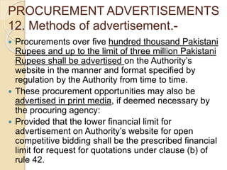 PROCUREMENT ADVERTISEMENTS
12. Methods of advertisement.-
 Procurements over five hundred thousand Pakistani
Rupees and up to the limit of three million Pakistani
Rupees shall be advertised on the Authority’s
website in the manner and format specified by
regulation by the Authority from time to time.
 These procurement opportunities may also be
advertised in print media, if deemed necessary by
the procuring agency:
 Provided that the lower financial limit for
advertisement on Authority’s website for open
competitive bidding shall be the prescribed financial
limit for request for quotations under clause (b) of
rule 42.
 
