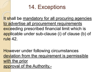 14. Exceptions
It shall be mandatory for all procuring agencies
to advertise all procurement requirements
exceeding prescribed financial limit which is
applicable under sub-clause (i) of clause (b) of
rule 42.
However under following circumstances
deviation from the requirement is permissible
with the prior
approval of the Authority,-
 