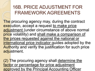 16B. PRICE ADJUSTMENT FOR
FRAMEWORK AGREEMENTS
The procuring agency may, during the contract
execution, accept a request to make price
adjustment (under circumstance of above normal
price volatility) and shall make a comparison of
the prices requested against the national or
international price indicator guides adopted by the
Authority and verify the justification for such price
adjustment.
(2) The procuring agency shall determine the
factor or percentage for price adjustment
approved by the Principal Accounting Officer
 
