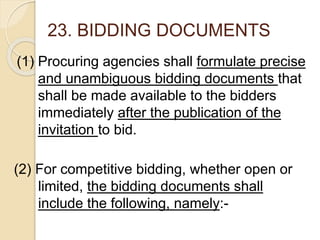 23. BIDDING DOCUMENTS
(1) Procuring agencies shall formulate precise
and unambiguous bidding documents that
shall be made available to the bidders
immediately after the publication of the
invitation to bid.
(2) For competitive bidding, whether open or
limited, the bidding documents shall
include the following, namely:-
 