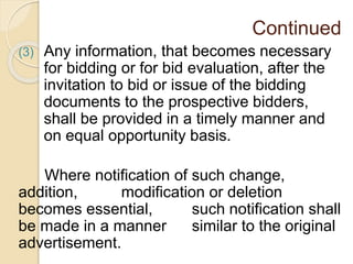 Continued
(3) Any information, that becomes necessary
for bidding or for bid evaluation, after the
invitation to bid or issue of the bidding
documents to the prospective bidders,
shall be provided in a timely manner and
on equal opportunity basis.
Where notification of such change,
addition, modification or deletion
becomes essential, such notification shall
be made in a manner similar to the original
advertisement.
 