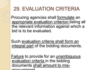 29. EVALUATION CRITERIA
Procuring agencies shall formulate an
appropriate evaluation criterion listing all
the relevant information against which a
bid is to be evaluated.
Such evaluation criteria shall form an
integral part of the bidding documents.
Failure to provide for an unambiguous
evaluation criteria in the bidding
documents shall amount to mis-
 