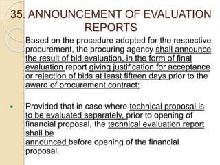 35. ANNOUNCEMENT OF EVALUATION
REPORTS
Based on the procedure adopted for the respective
procurement, the procuring agency shall announce
the result of bid evaluation, in the form of final
evaluation report giving justification for acceptance
or rejection of bids at least fifteen days prior to the
award of procurement contract:
 Provided that in case where technical proposal is
to be evaluated separately, prior to opening of
financial proposal, the technical evaluation report
shall be
announced before opening of the financial
proposal.
 