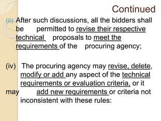 Continued
(iii) After such discussions, all the bidders shall
be permitted to revise their respective
technical proposals to meet the
requirements of the procuring agency;
(iv) The procuring agency may revise, delete,
modify or add any aspect of the technical
requirements or evaluation criteria, or it
may add new requirements or criteria not
inconsistent with these rules:
 