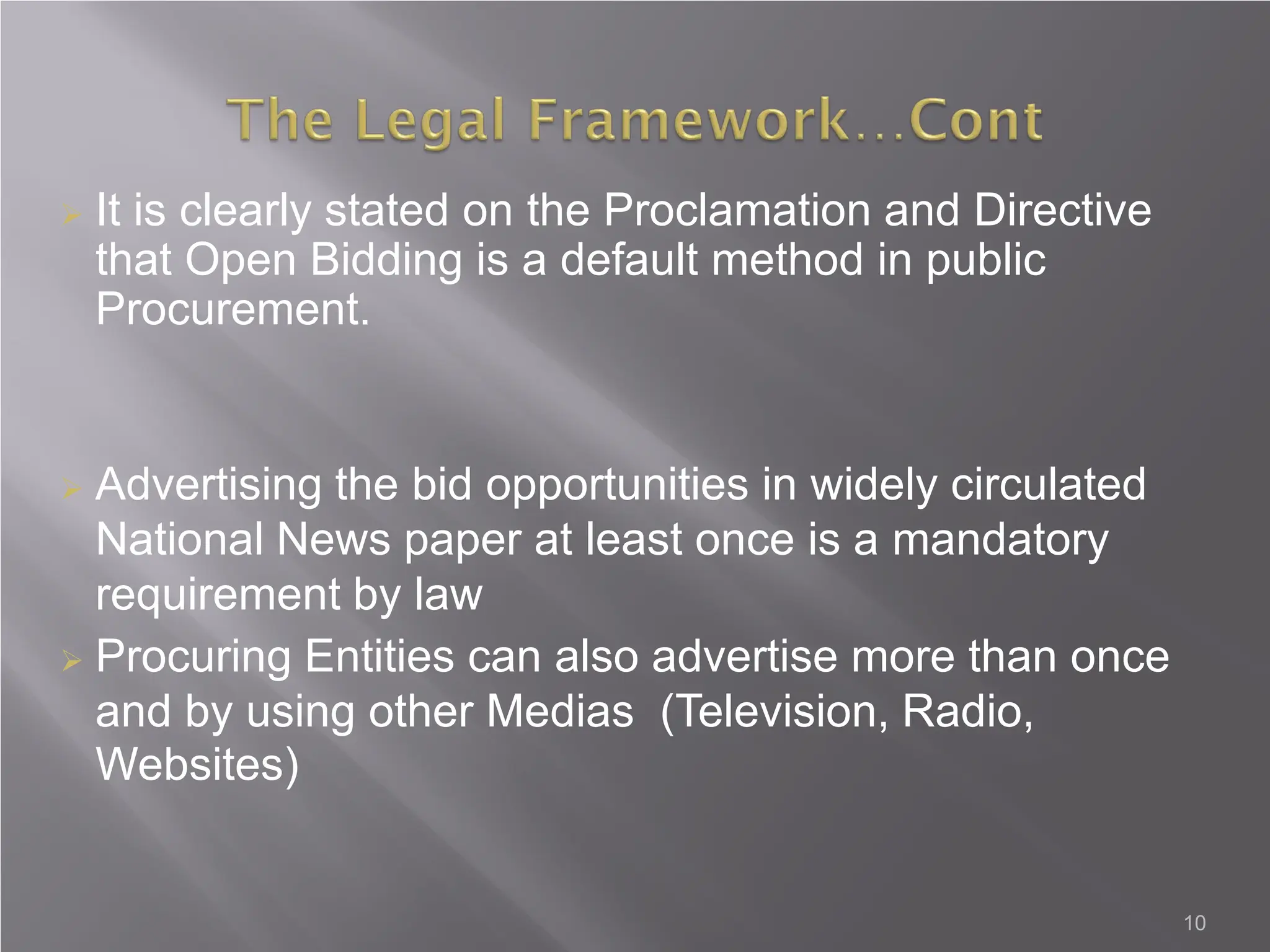 10
 It is clearly stated on the Proclamation and Directive
that Open Bidding is a default method in public
Procurement.
 Advertising the bid opportunities in widely circulated
National News paper at least once is a mandatory
requirement by law
 Procuring Entities can also advertise more than once
and by using other Medias (Television, Radio,
Websites)
 