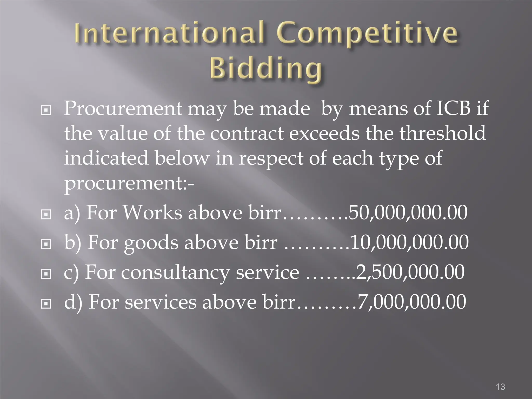  Procurement may be made by means of ICB if
the value of the contract exceeds the threshold
indicated below in respect of each type of
procurement:-
 a) For Works above birr……….50,000,000.00
 b) For goods above birr ……….10,000,000.00
 c) For consultancy service ……..2,500,000.00
 d) For services above birr………7,000,000.00
13
 