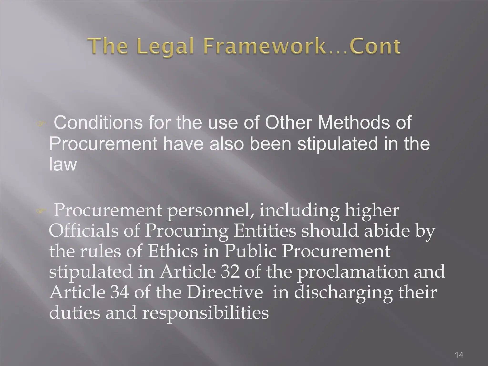 14
 Conditions for the use of Other Methods of
Procurement have also been stipulated in the
law
 Procurement personnel, including higher
Officials of Procuring Entities should abide by
the rules of Ethics in Public Procurement
stipulated in Article 32 of the proclamation and
Article 34 of the Directive in discharging their
duties and responsibilities
 