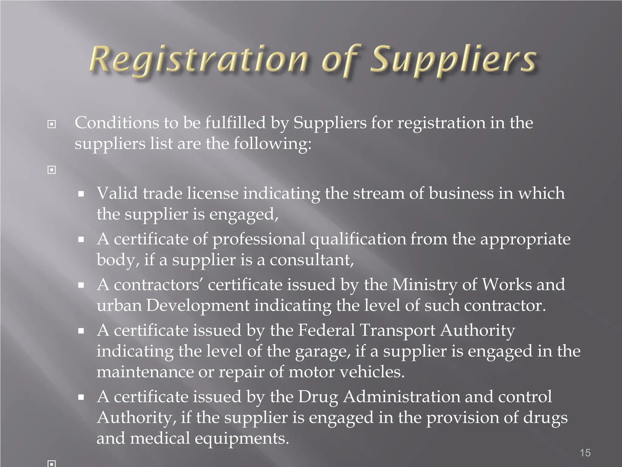  Conditions to be fulfilled by Suppliers for registration in the
suppliers list are the following:

 Valid trade license indicating the stream of business in which
the supplier is engaged,
 A certificate of professional qualification from the appropriate
body, if a supplier is a consultant,
 A contractors’ certificate issued by the Ministry of Works and
urban Development indicating the level of such contractor.
 A certificate issued by the Federal Transport Authority
indicating the level of the garage, if a supplier is engaged in the
maintenance or repair of motor vehicles.
 A certificate issued by the Drug Administration and control
Authority, if the supplier is engaged in the provision of drugs
and medical equipments.
15
 