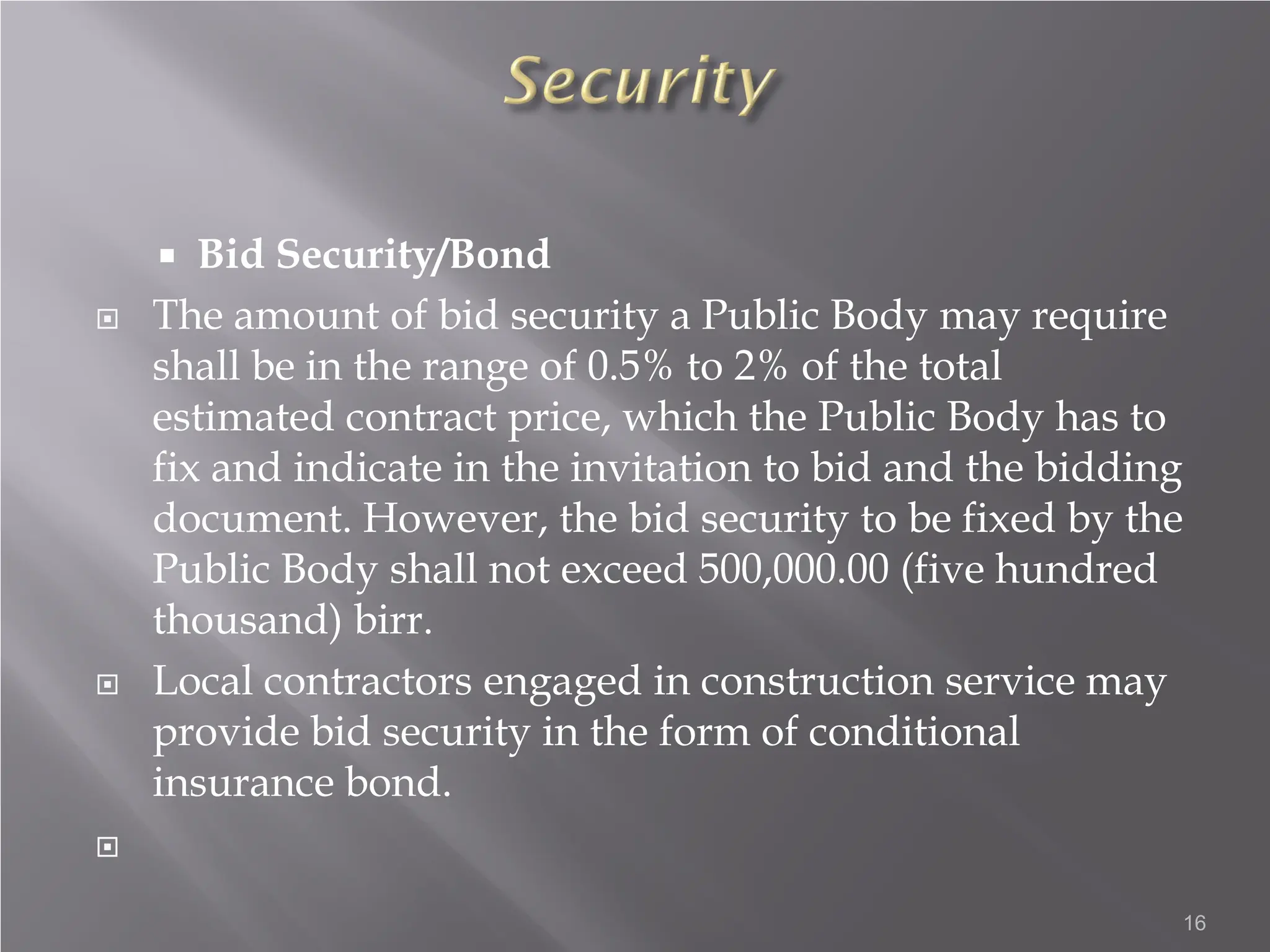  Bid Security/Bond
 The amount of bid security a Public Body may require
shall be in the range of 0.5% to 2% of the total
estimated contract price, which the Public Body has to
fix and indicate in the invitation to bid and the bidding
document. However, the bid security to be fixed by the
Public Body shall not exceed 500,000.00 (five hundred
thousand) birr.
 Local contractors engaged in construction service may
provide bid security in the form of conditional
insurance bond.

16
 