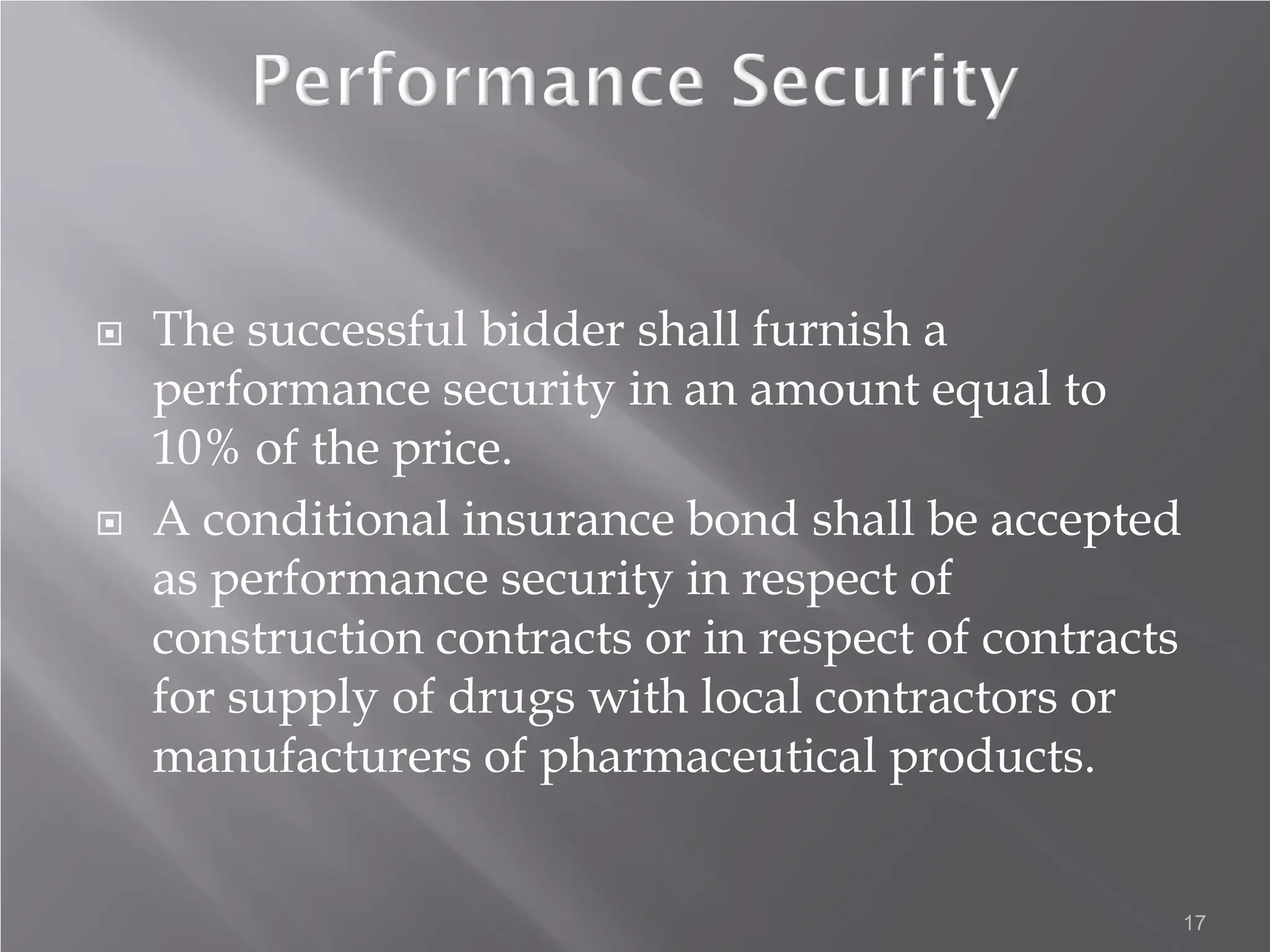  The successful bidder shall furnish a
performance security in an amount equal to
10% of the price.
 A conditional insurance bond shall be accepted
as performance security in respect of
construction contracts or in respect of contracts
for supply of drugs with local contractors or
manufacturers of pharmaceutical products.
17
 